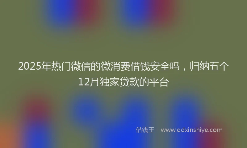 2025年热门微信的微消费借钱安全吗，归纳五个12月独家贷款的平台