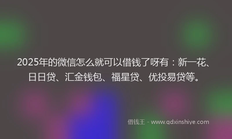 2025年的微信怎么就可以借钱了呀有：新一花、日日贷、汇金钱包、福星贷、优投易贷等。