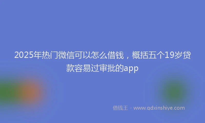 2025年热门微信可以怎么借钱，概括五个19岁贷款容易过审批的app