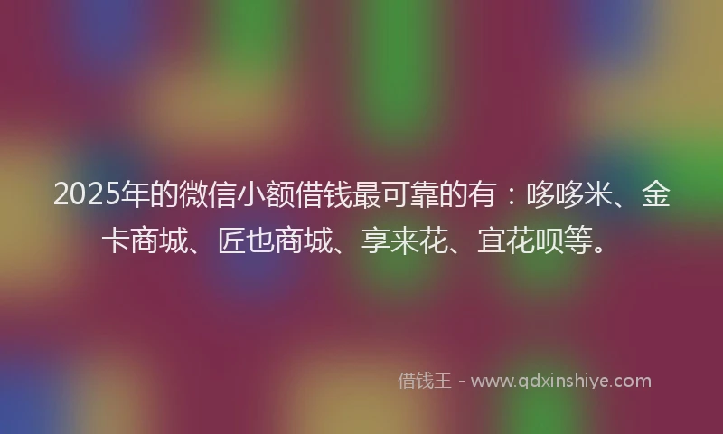 2025年的微信小额借钱最可靠的有：哆哆米、金卡商城、匠也商城、享来花、宜花呗等。