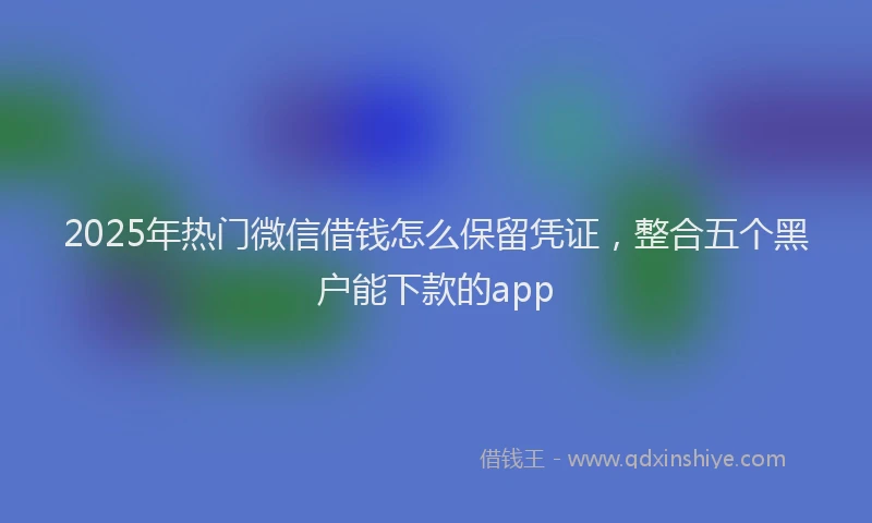 2025年热门微信借钱怎么保留凭证，整合五个黑户能下款的app