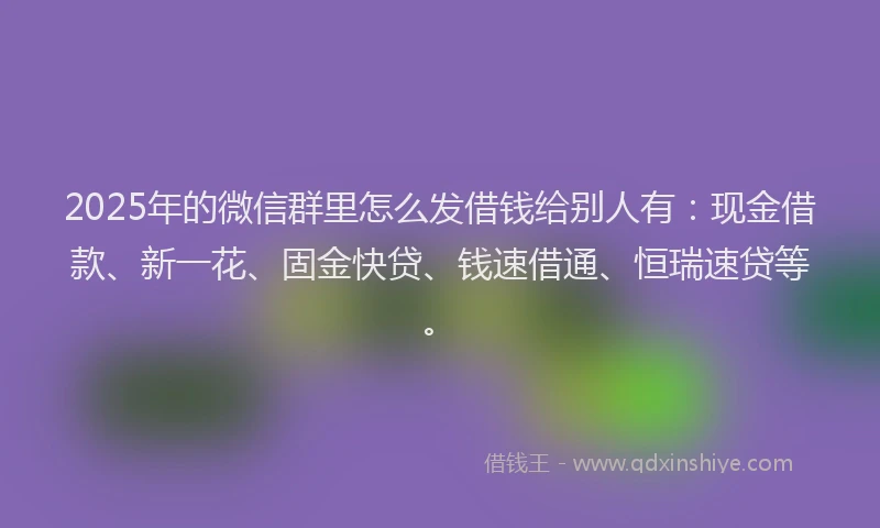 2025年的微信群里怎么发借钱给别人有：现金借款、新一花、固金快贷、钱速借通、恒瑞速贷等。