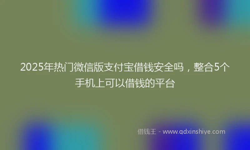 2025年热门微信版支付宝借钱安全吗，整合5个手机上可以借钱的平台