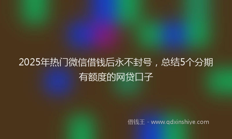 2025年热门微信借钱后永不封号，总结5个分期有额度的网贷口子