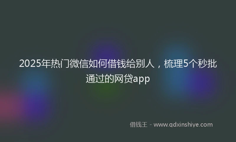 2025年热门微信如何借钱给别人，梳理5个秒批通过的网贷app