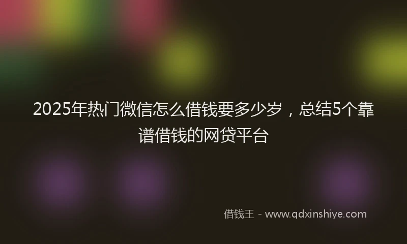 2025年热门微信怎么借钱要多少岁，总结5个靠谱借钱的网贷平台