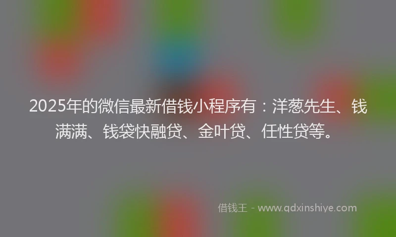 2025年的微信最新借钱小程序有：洋葱先生、钱满满、钱袋快融贷、金叶贷、任性贷等。