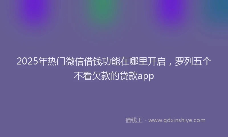 2025年热门微信借钱功能在哪里开启，罗列五个不看欠款的贷款app