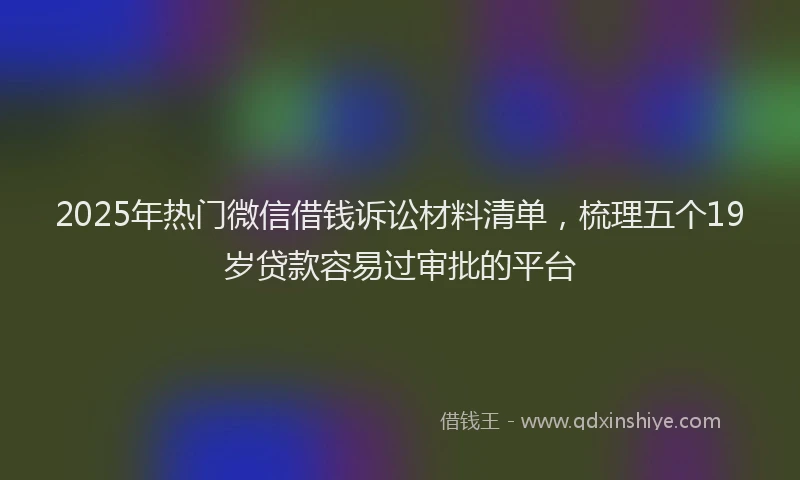 2025年热门微信借钱诉讼材料清单，梳理五个19岁贷款容易过审批的平台