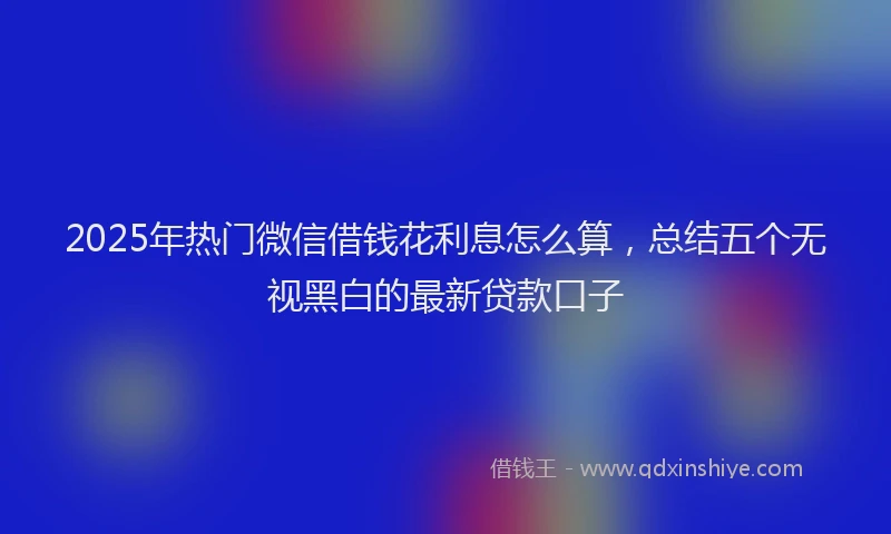 2025年热门微信借钱花利息怎么算，总结五个无视黑白的最新贷款口子