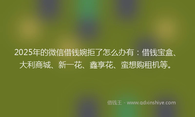 2025年的微信借钱婉拒了怎么办有：借钱宝盒、大利商城、新一花、鑫享花、蛮想购租机等。