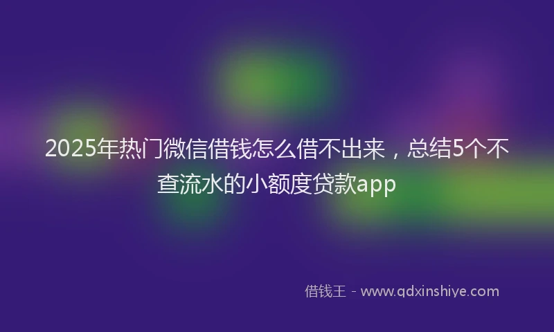 2025年热门微信借钱怎么借不出来，总结5个不查流水的小额度贷款app