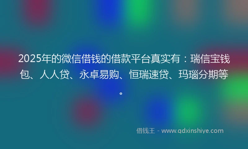2025年的微信借钱的借款平台真实有：瑞信宝钱包、人人贷、永卓易购、恒瑞速贷、玛瑙分期等。