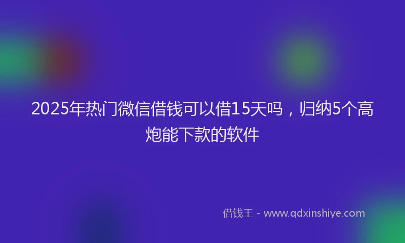 2025年热门微信借钱可以借15天吗，归纳5个高炮能下款的软件