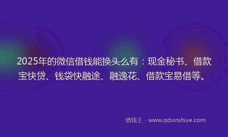 2025年的微信借钱能换头么有：现金秘书、借款宝快贷、钱袋快融途、融逸花、借款宝易借等。