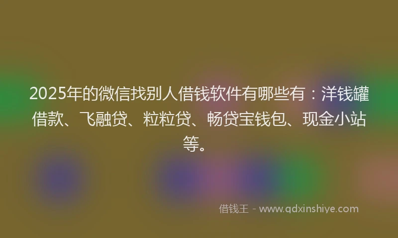2025年的微信找别人借钱软件有哪些有：洋钱罐借款、飞融贷、粒粒贷、畅贷宝钱包、现金小站等。