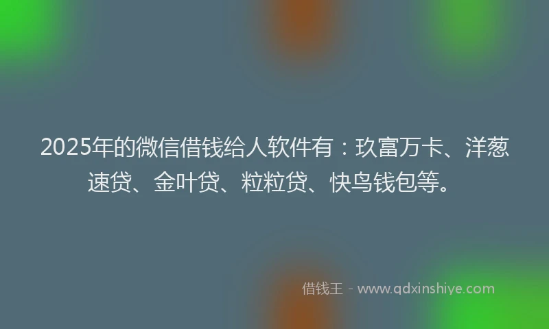 2025年的微信借钱给人软件有：玖富万卡、洋葱速贷、金叶贷、粒粒贷、快鸟钱包等。