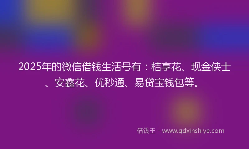 2025年的微信借钱生活号有：桔享花、现金侠士、安鑫花、优秒通、易贷宝钱包等。