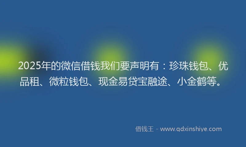 2025年的微信借钱我们要声明有：珍珠钱包、优品租、微粒钱包、现金易贷宝融途、小金鹤等。