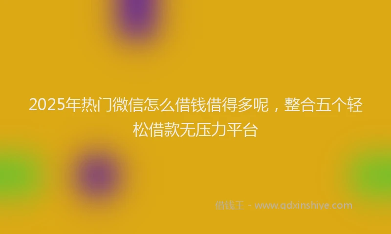 2025年热门微信怎么借钱借得多呢，整合五个轻松借款无压力平台