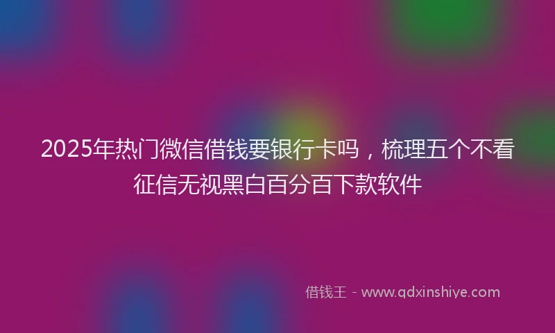 2025年热门微信借钱要银行卡吗，梳理五个不看征信无视黑白百分百下款软件