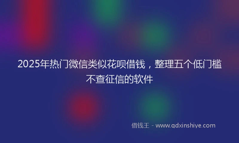 2025年热门微信类似花呗借钱，整理五个低门槛不查征信的软件