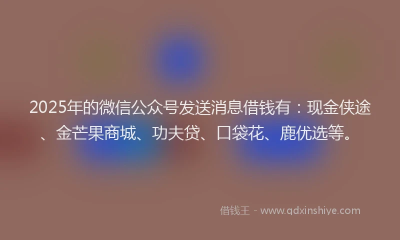 2025年的微信公众号发送消息借钱有：现金侠途、金芒果商城、功夫贷、口袋花、鹿优选等。