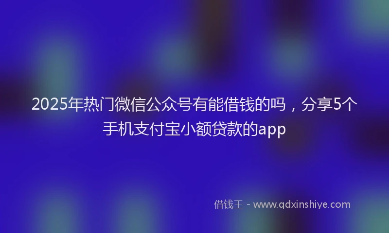2025年热门微信公众号有能借钱的吗，分享5个手机支付宝小额贷款的app