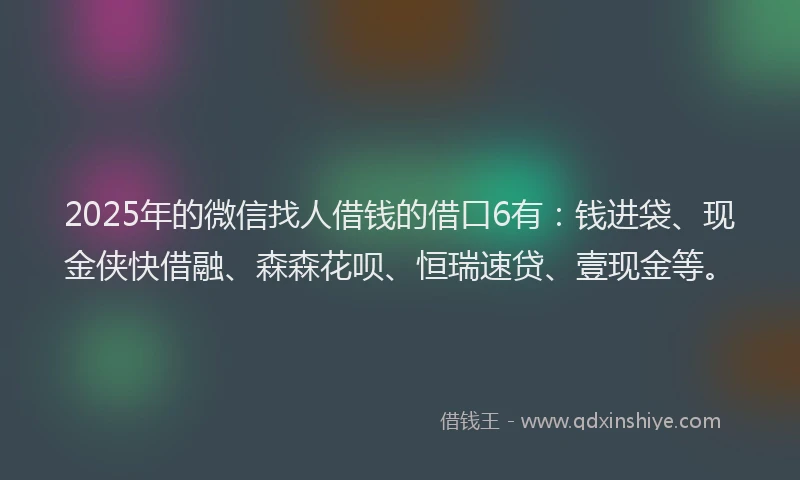2025年的微信找人借钱的借口6有：钱进袋、现金侠快借融、森森花呗、恒瑞速贷、壹现金等。