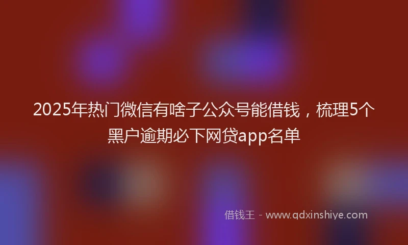 2025年热门微信有啥子公众号能借钱，梳理5个黑户逾期必下网贷app名单
