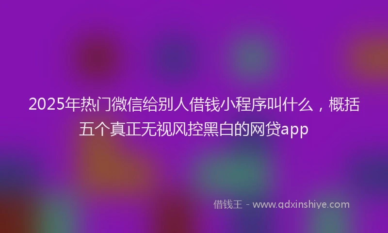 2025年热门微信给别人借钱小程序叫什么，概括五个真正无视风控黑白的网贷app