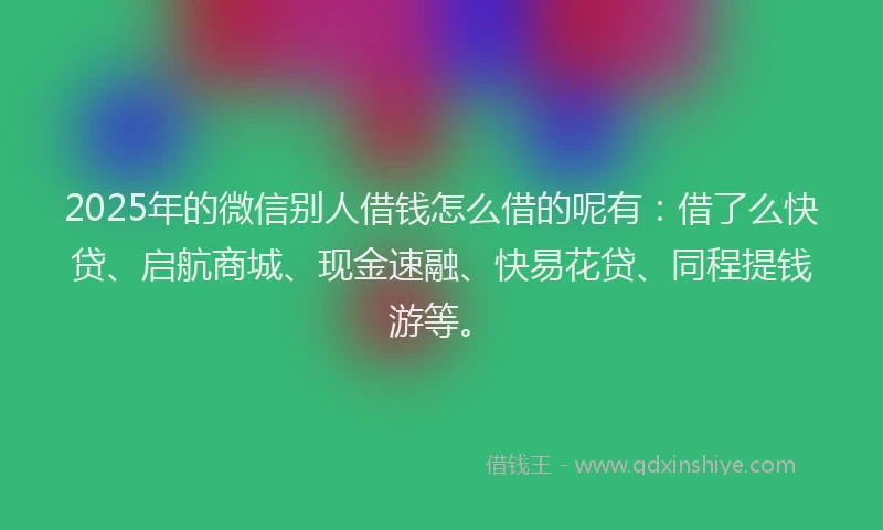 2025年的微信别人借钱怎么借的呢有：借了么快贷、启航商城、现金速融、快易花贷、同程提钱游等。