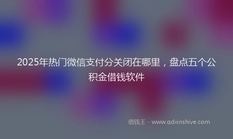 2025年热门微信支付分关闭在哪里，盘点五个公积金借钱软件