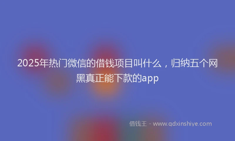 2025年热门微信的借钱项目叫什么，归纳五个网黑真正能下款的app