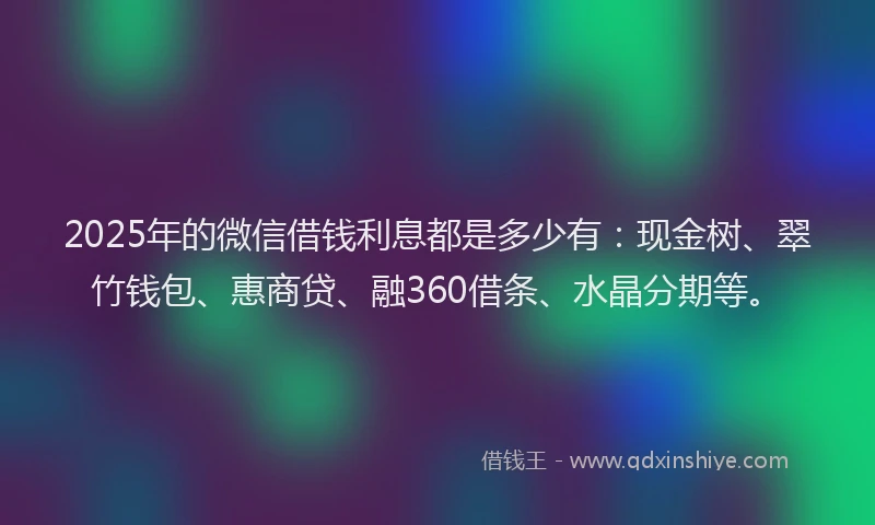 2025年的微信借钱利息都是多少有：现金树、翠竹钱包、惠商贷、融360借条、水晶分期等。
