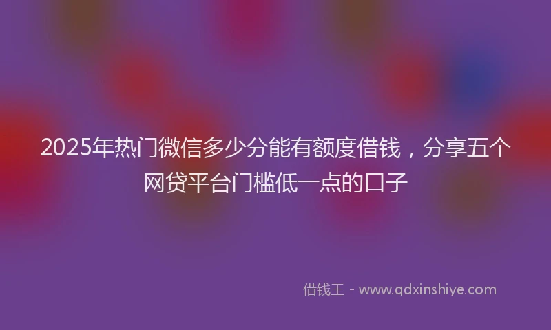 2025年热门微信多少分能有额度借钱，分享五个网贷平台门槛低一点的口子