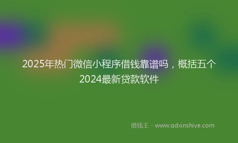 2025年热门微信小程序借钱靠谱吗，概括五个2024最新贷款软件