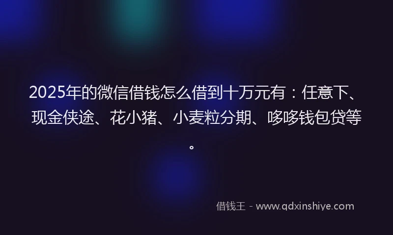 2025年的微信借钱怎么借到十万元有：任意下、现金侠途、花小猪、小麦粒分期、哆哆钱包贷等。
