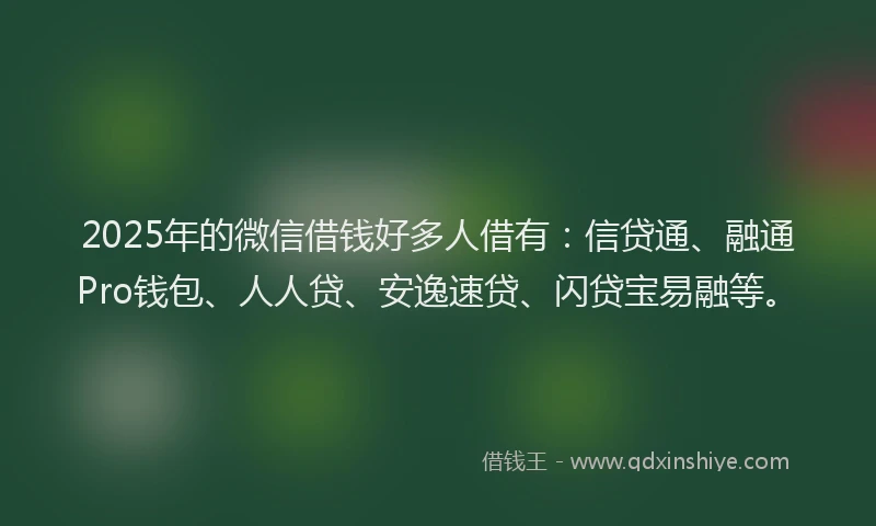 2025年的微信借钱好多人借有：信贷通、融通Pro钱包、人人贷、安逸速贷、闪贷宝易融等。