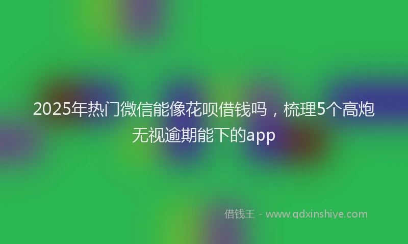 2025年热门微信能像花呗借钱吗，梳理5个高炮无视逾期能下的app