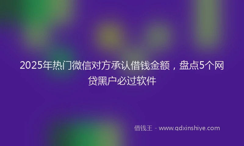 2025年热门微信对方承认借钱金额，盘点5个网贷黑户必过软件
