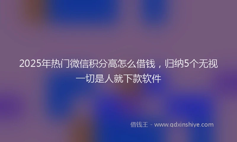2025年热门微信积分高怎么借钱，归纳5个无视一切是人就下款软件