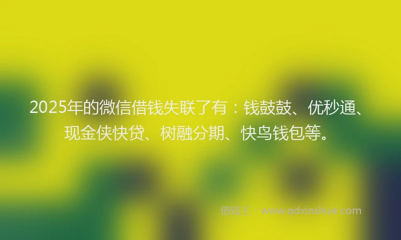 2025年的微信借钱失联了有：钱鼓鼓、优秒通、现金侠快贷、树融分期、快鸟钱包等。