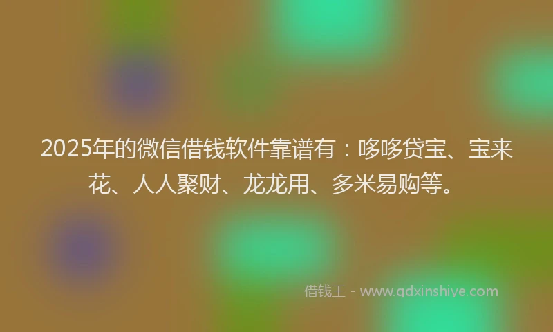 2025年的微信借钱软件靠谱有：哆哆贷宝、宝来花、人人聚财、龙龙用、多米易购等。