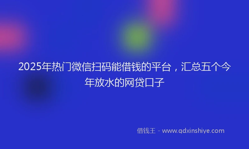 2025年热门微信扫码能借钱的平台，汇总五个今年放水的网贷口子