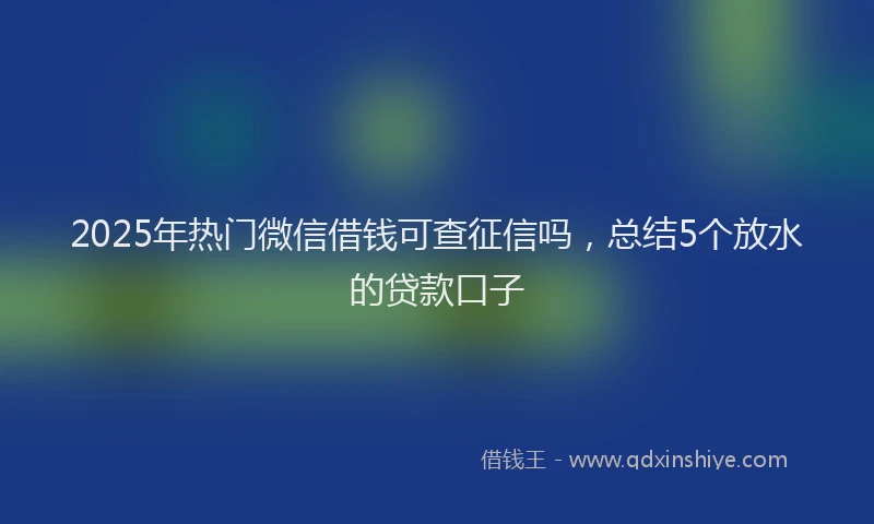 2025年热门微信借钱可查征信吗，总结5个放水的贷款口子