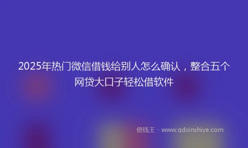 2025年热门微信借钱给别人怎么确认，整合五个网贷大口子轻松借软件