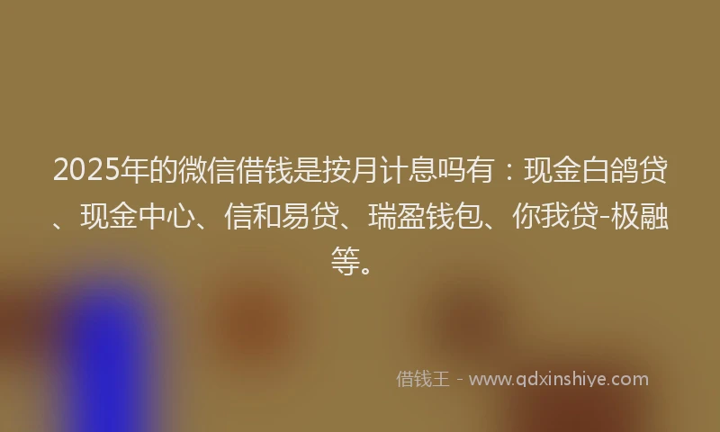 2025年的微信借钱是按月计息吗有：现金白鸽贷、现金中心、信和易贷、瑞盈钱包、你我贷-极融等。
