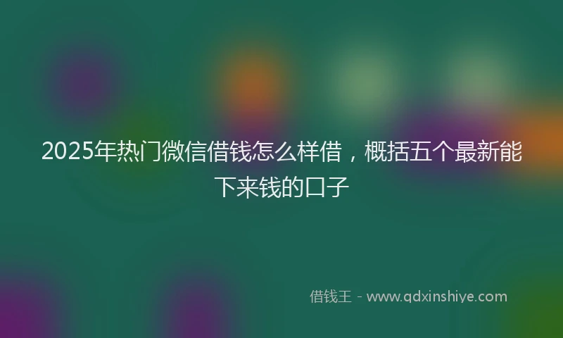 2025年热门微信借钱怎么样借，概括五个最新能下来钱的口子