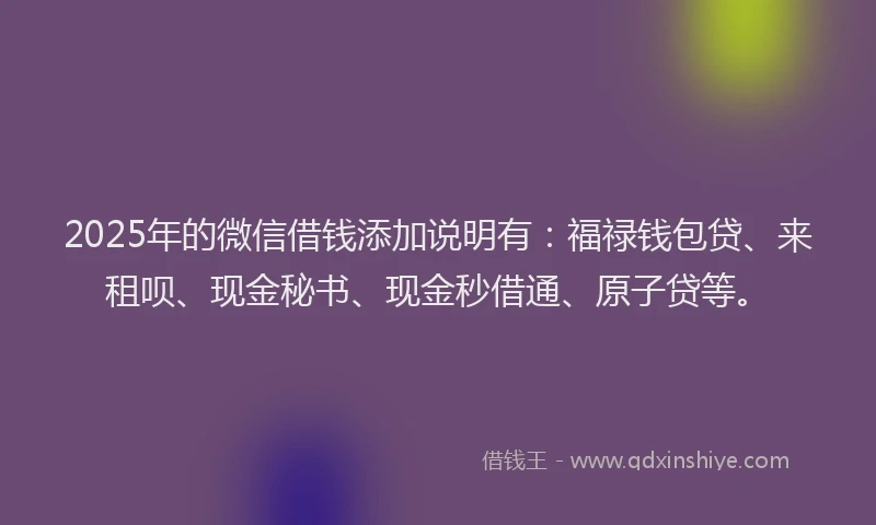 2025年的微信借钱添加说明有：福禄钱包贷、来租呗、现金秘书、现金秒借通、原子贷等。